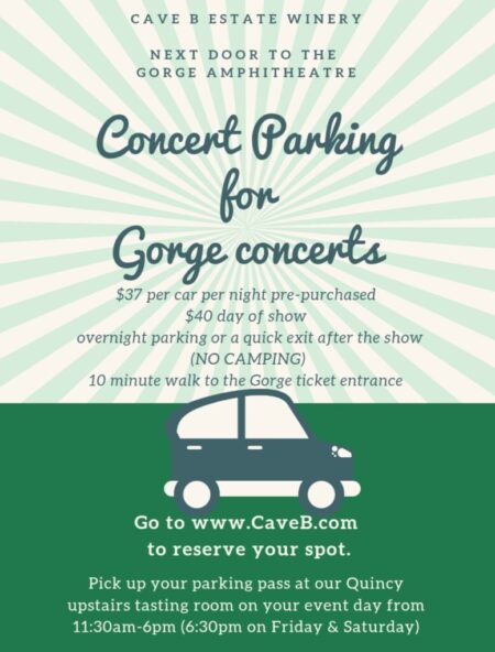 During the day while you are wine tasting it is always free to park at Cave B. However, due to safety concerns and necessity once the tasting room closes, we do tow cars that are left behind on Gorge concert days. The way to avoid being towed after 6:30pm is to pre-purchase a Cave B parking pass for our Lot C (think "C" for concerts). This entitles you to one parking space in our Lot C that you may keep your car in overnight (but no camping) or it can allow for a quick exit after the Gorge concert. Many times parking in our Lot C gets you home about 45 minutes earlier than parking in the Gorge lot. You have in & out privileges 24 hrs a day. The cost is $37 per car if you pre-purchase your parking pass before the day of the Gorge concert. You can do so by booking it online at www.caveb.com, then the purchase tab to get to the online store, then the events/parking tab. At checkout, please write in the date(s) you want to park and what concert you are going to. If you still need a parking spot day of, they will be on sale in our Quincy tasting room and cost $40 day of per car. Day of park in our Lot C. Walk 2 minutes to our tasting room in the big, round building. If the upstairs is open get your pass there. If it is closed then get your pass in our downstairs tasting room. If you are going to arrive after 6:30pm please call the tasting room at (509) 785-3500, ext.0 so we can make arrangements for where you can pick it up after hours. Enjoy wine tasting and music, charcuterie and snacks. When you are ready to go to the Gorge place your parking pass in your rearview mirror facing out. Walk directly across the driveway to the sign that says "Gate 2", which is to the right of the yurts. Walk down the path there and onto the Gorge parking lot. Take a left at the end of the Gorge "Oasis white tent camping and walk 7 minutes to the Gorge ticket/security entrance.